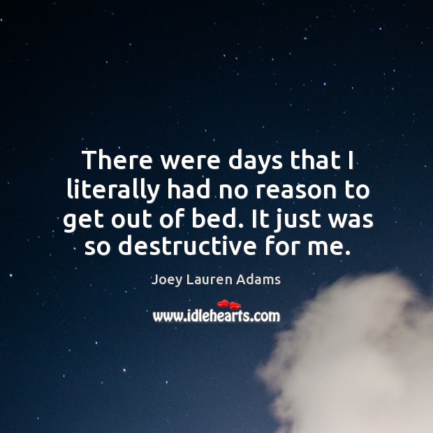 There were days that I literally had no reason to get out of bed. It just was so destructive for me. Joey Lauren Adams Picture Quote
