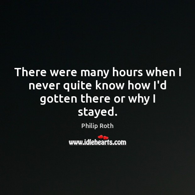 There were many hours when I never quite know how I’d gotten there or why I stayed. Philip Roth Picture Quote