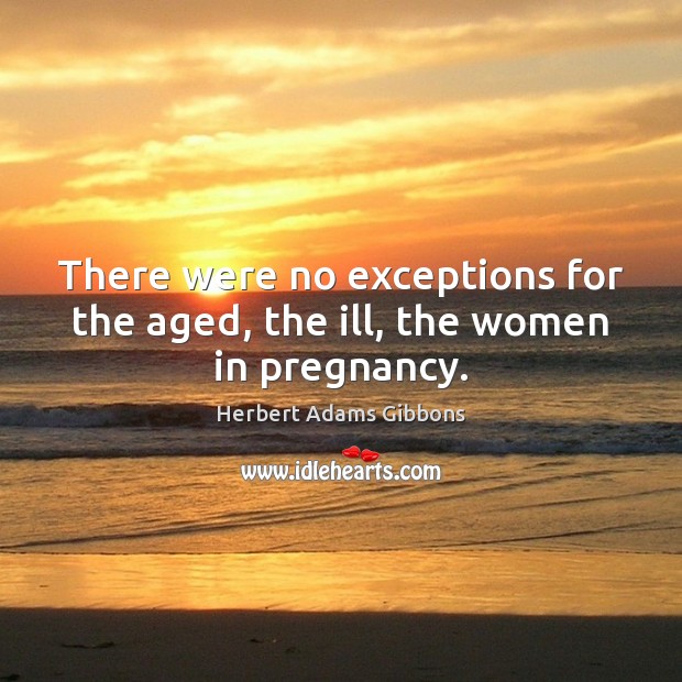 There were no exceptions for the aged, the ill, the women in pregnancy. Herbert Adams Gibbons Picture Quote