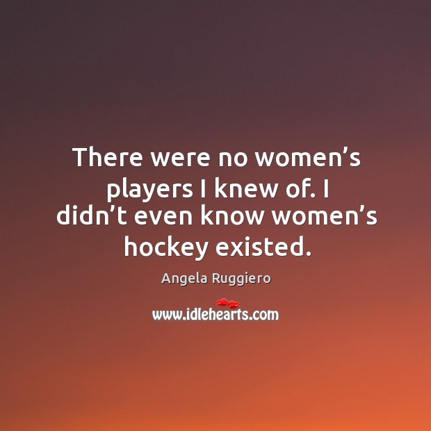 There were no women’s players I knew of. I didn’t even know women’s hockey existed. Angela Ruggiero Picture Quote
