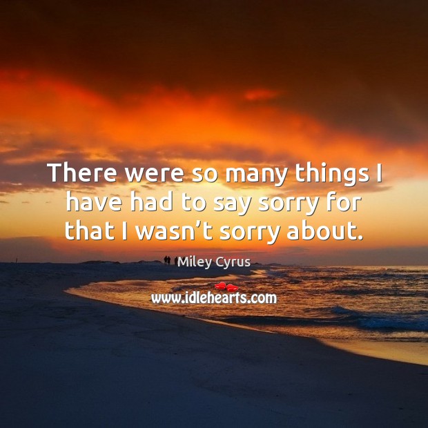 There were so many things I have had to say sorry for that I wasn’t sorry about. Miley Cyrus Picture Quote