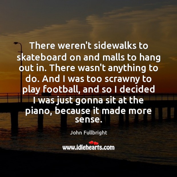 There weren’t sidewalks to skateboard on and malls to hang out in. 