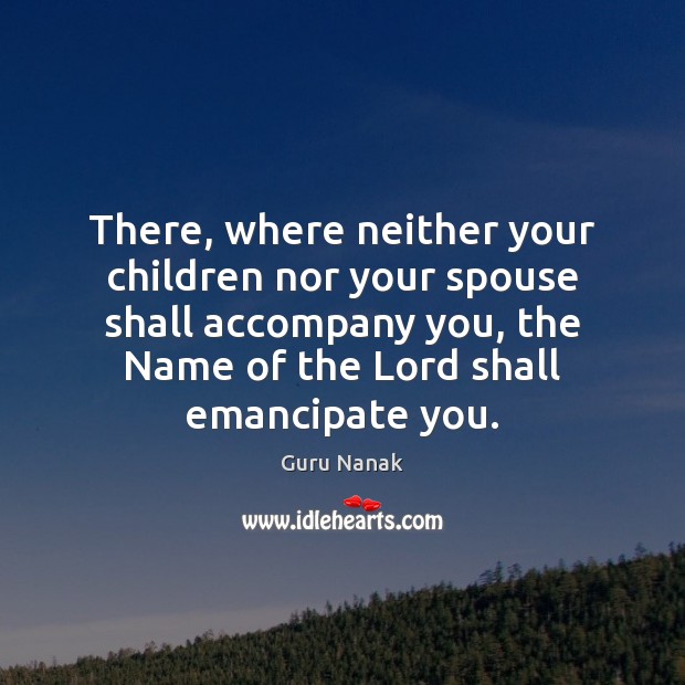 There, where neither your children nor your spouse shall accompany you, the Guru Nanak Picture Quote