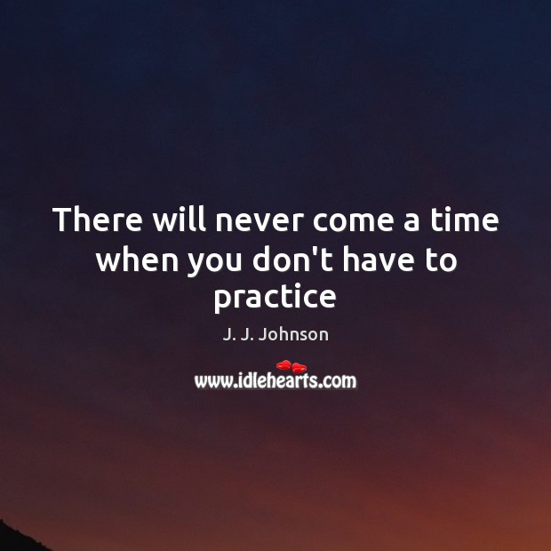 There will never come a time when you don’t have to practice J. J. Johnson Picture Quote