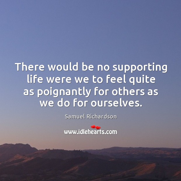 There would be no supporting life were we to feel quite as poignantly for others as we do for ourselves. Samuel Richardson Picture Quote