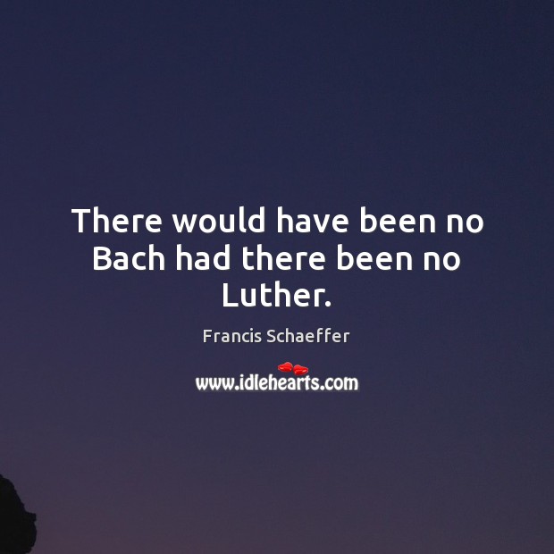 There would have been no Bach had there been no Luther. Francis Schaeffer Picture Quote