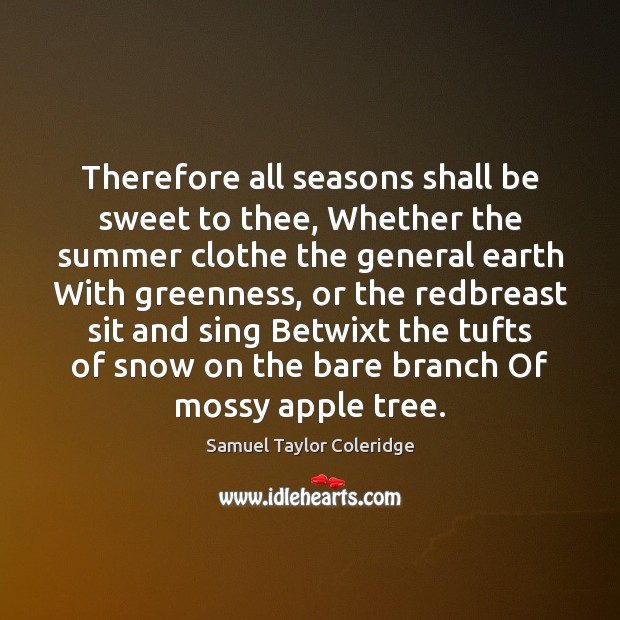 Therefore all seasons shall be sweet to thee, Whether the summer clothe Samuel Taylor Coleridge Picture Quote