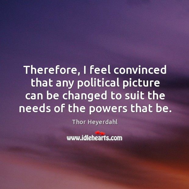 Therefore, I feel convinced that any political picture can be changed to suit the needs of the powers that be. Thor Heyerdahl Picture Quote
