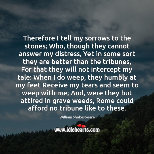 Therefore I tell my sorrows to the stones; Who, though they cannot 