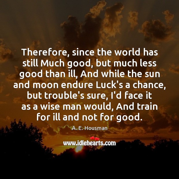 Therefore, since the world has still Much good, but much less good A. E. Housman Picture Quote