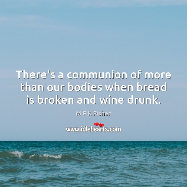 There’s a communion of more than our bodies when bread is broken and wine drunk. M F K Fisher Picture Quote