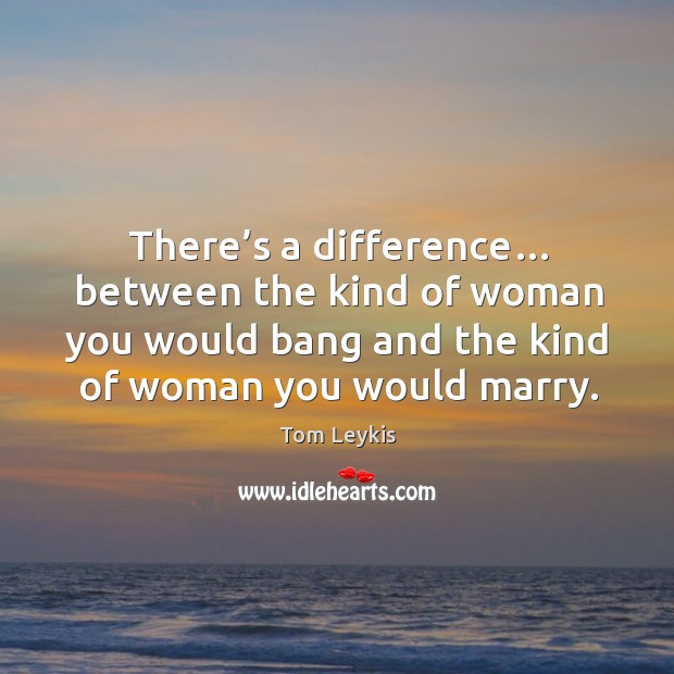 There’s a difference… between the kind of woman you would bang and the kind of woman you would marry. Tom Leykis Picture Quote