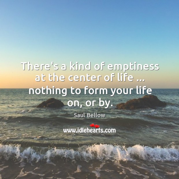 There’s a kind of emptiness at the center of life … nothing to form your life on, or by. Saul Bellow Picture Quote