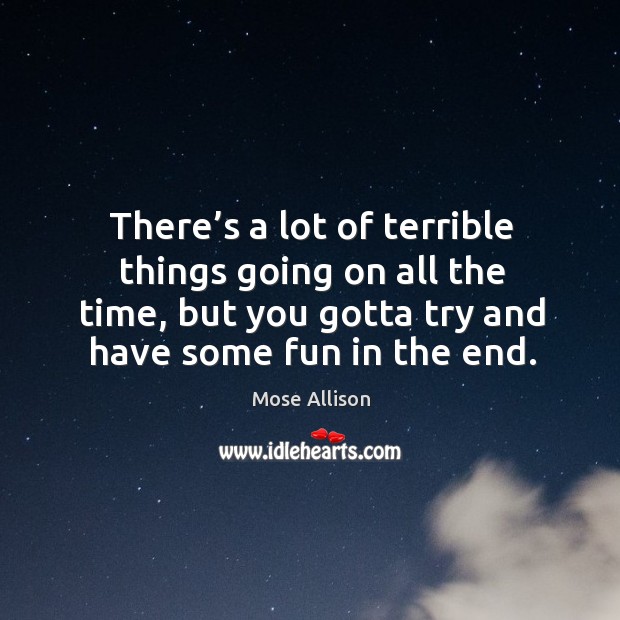 There’s a lot of terrible things going on all the time, but you gotta try and have some fun in the end. Mose Allison Picture Quote