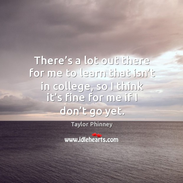 There’s a lot out there for me to learn that isn’t in college, so I think it’s fine for me if I don’t go yet. Image