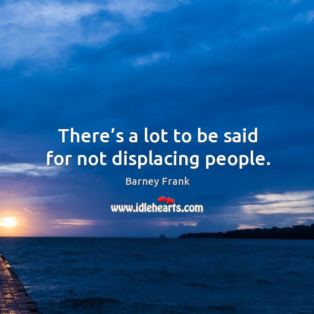 There’s a lot to be said for not displacing people. Barney Frank Picture Quote