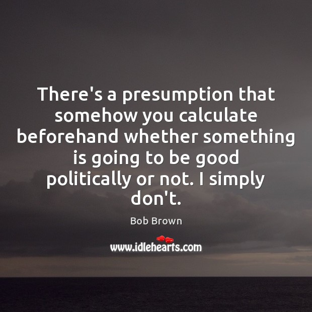 There’s a presumption that somehow you calculate beforehand whether something is going Bob Brown Picture Quote