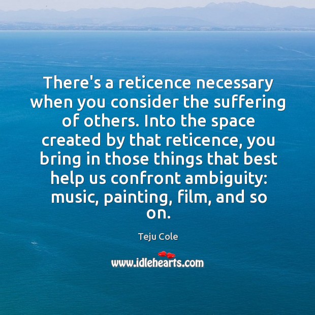 There’s a reticence necessary when you consider the suffering of others. Into Teju Cole Picture Quote