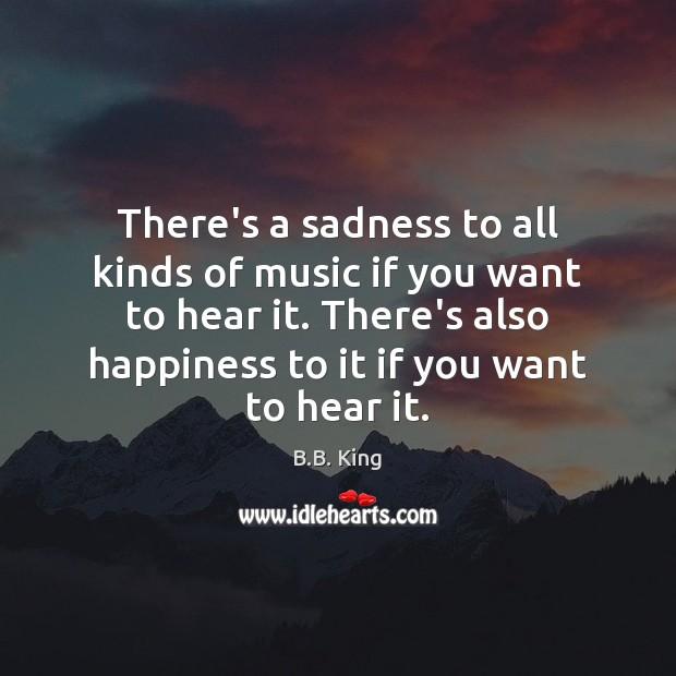 There’s a sadness to all kinds of music if you want to 