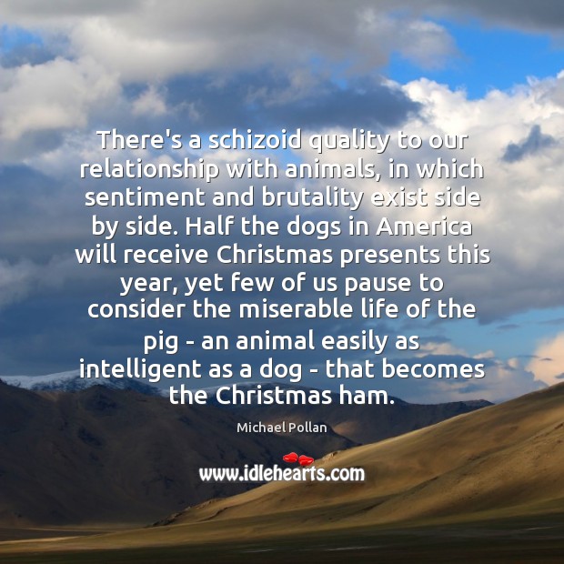 There’s a schizoid quality to our relationship with animals, in which sentiment Michael Pollan Picture Quote
