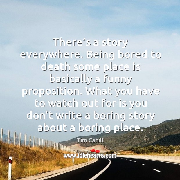 There’s a story everywhere. Being bored to death some place is basically a funny proposition. Tim Cahill Picture Quote
