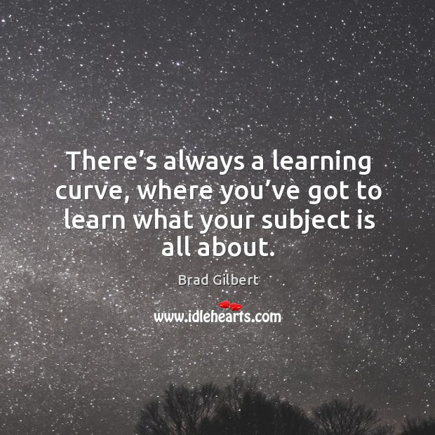 There’s always a learning curve, where you’ve got to learn what your subject is all about. Brad Gilbert Picture Quote