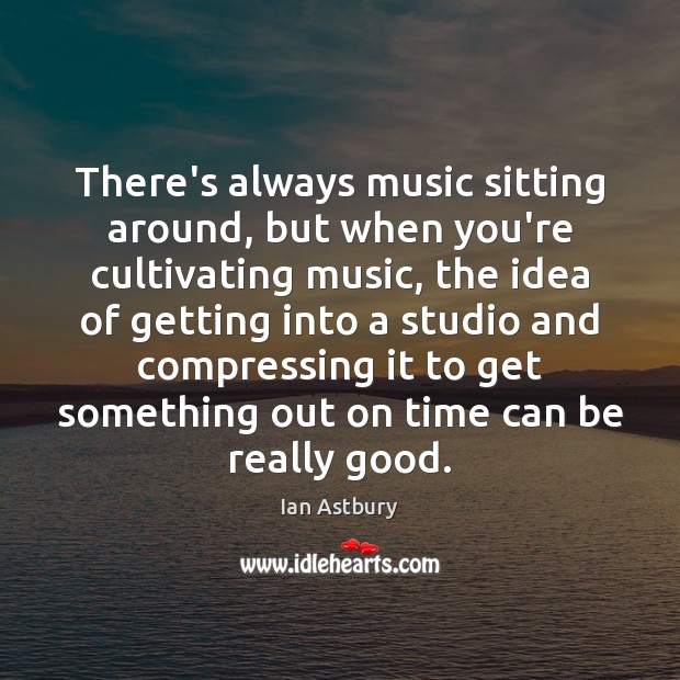 There’s always music sitting around, but when you’re cultivating music, the idea Image