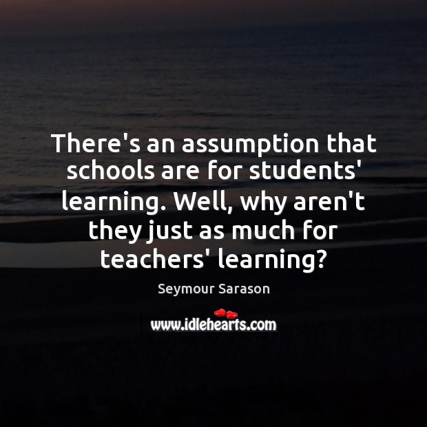There’s an assumption that schools are for students’ learning. Well, why aren’t Seymour Sarason Picture Quote