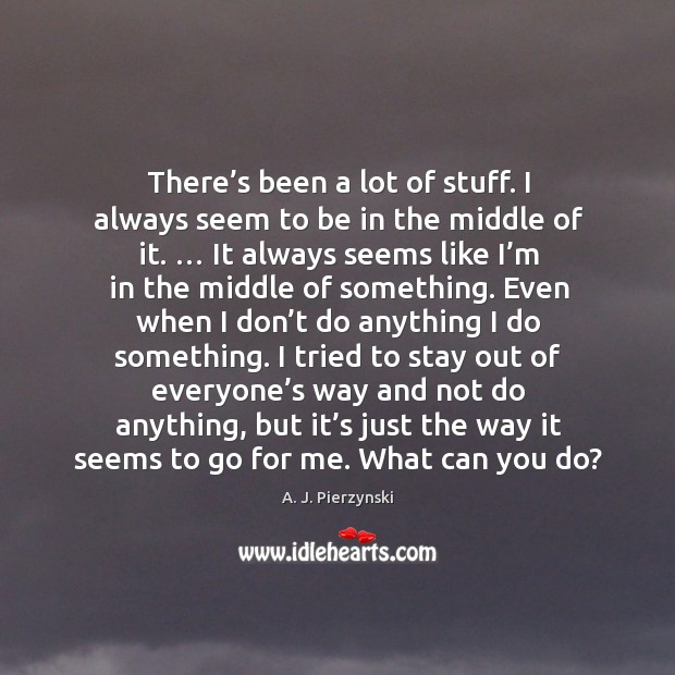 There’s been a lot of stuff. I always seem to be in the middle of it. Image
