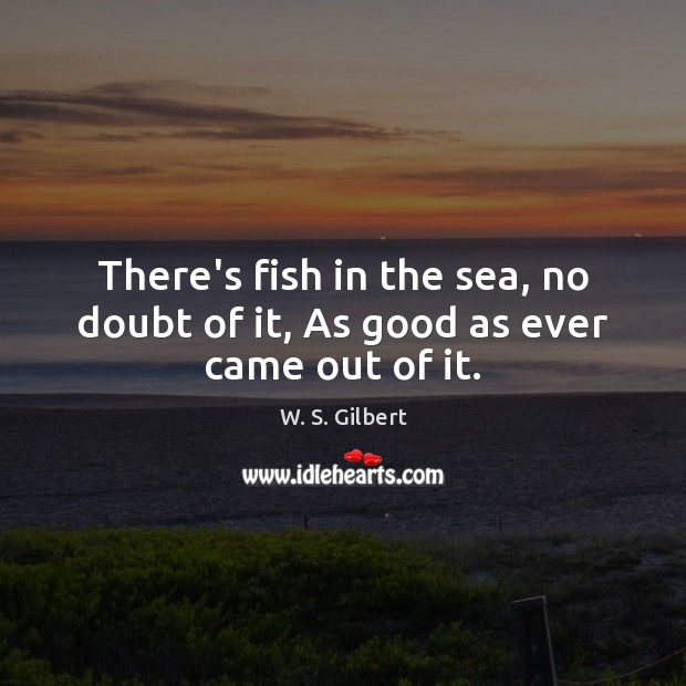 There’s fish in the sea, no doubt of it, As good as ever came out of it. W. S. Gilbert Picture Quote