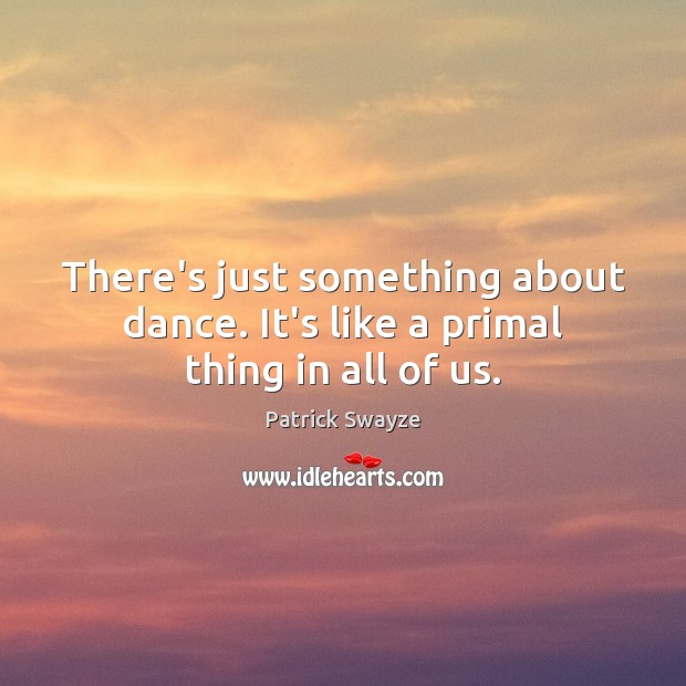 There’s just something about dance. It’s like a primal thing in all of us. Patrick Swayze Picture Quote