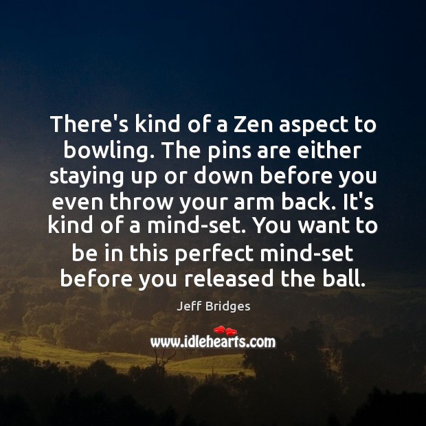 There’s kind of a Zen aspect to bowling. The pins are either Jeff Bridges Picture Quote