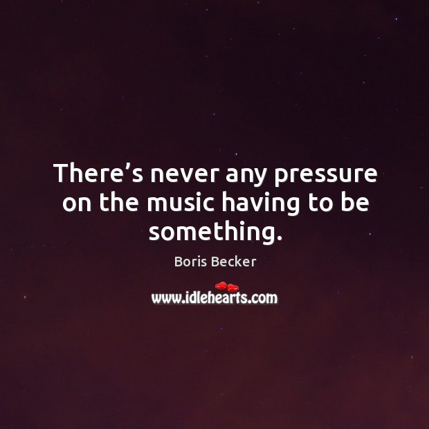 There’s never any pressure on the music having to be something. Boris Becker Picture Quote