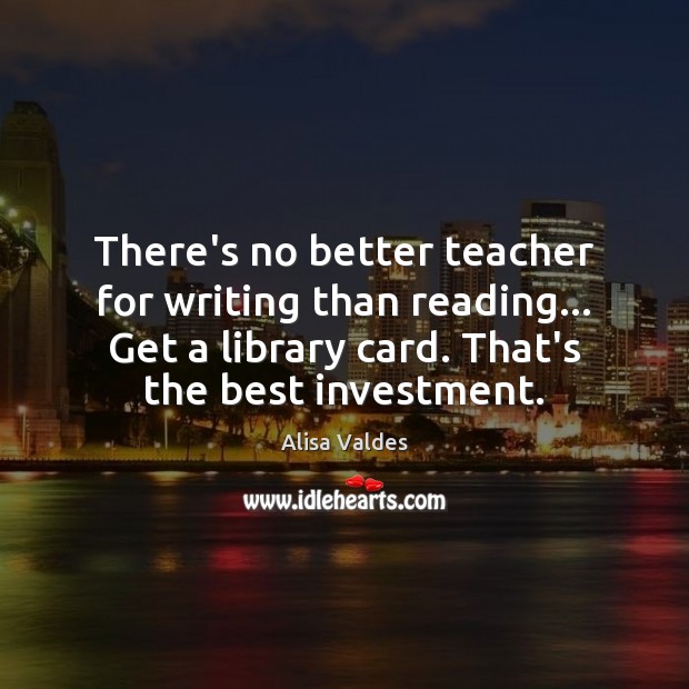 There’s no better teacher for writing than reading… Get a library card. Alisa Valdes Picture Quote