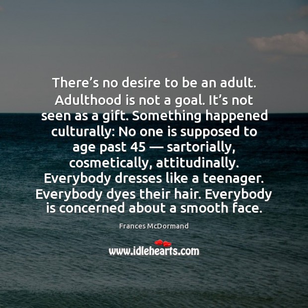 There’s no desire to be an adult. Adulthood is not a 
