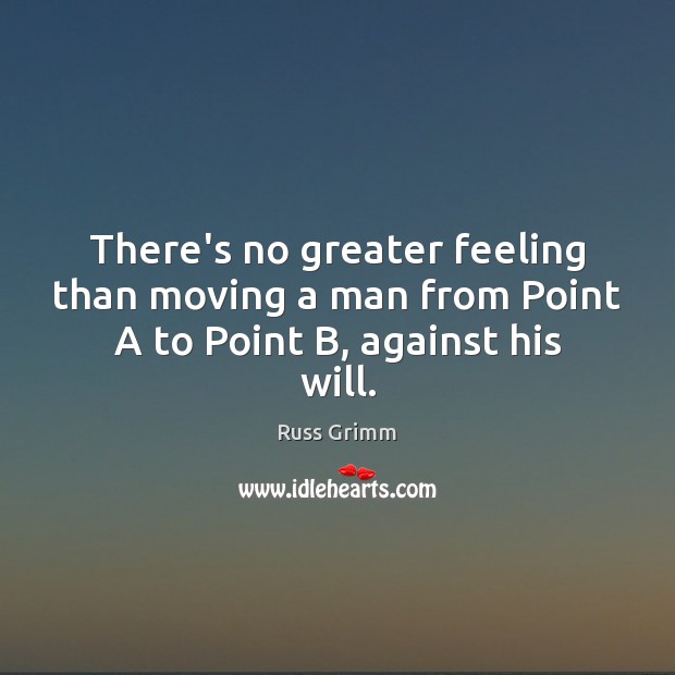 There’s no greater feeling than moving a man from Point A to Point B, against his will. Russ Grimm Picture Quote