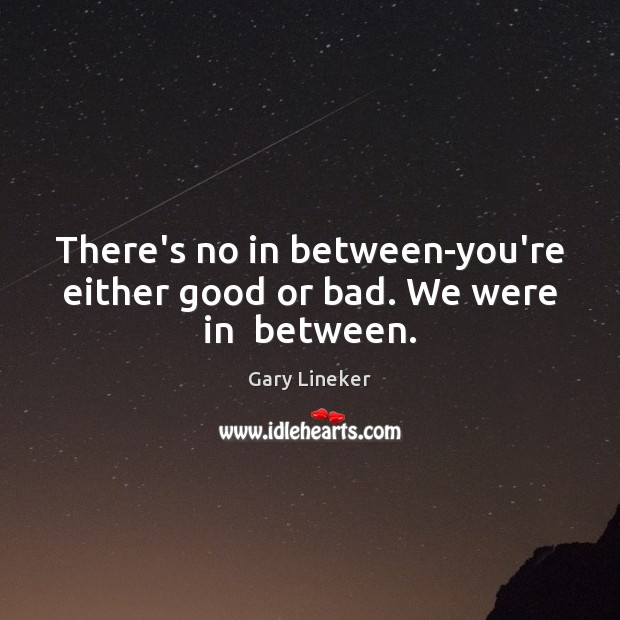 There’s no in between-you’re either good or bad. We were in  between. Gary Lineker Picture Quote