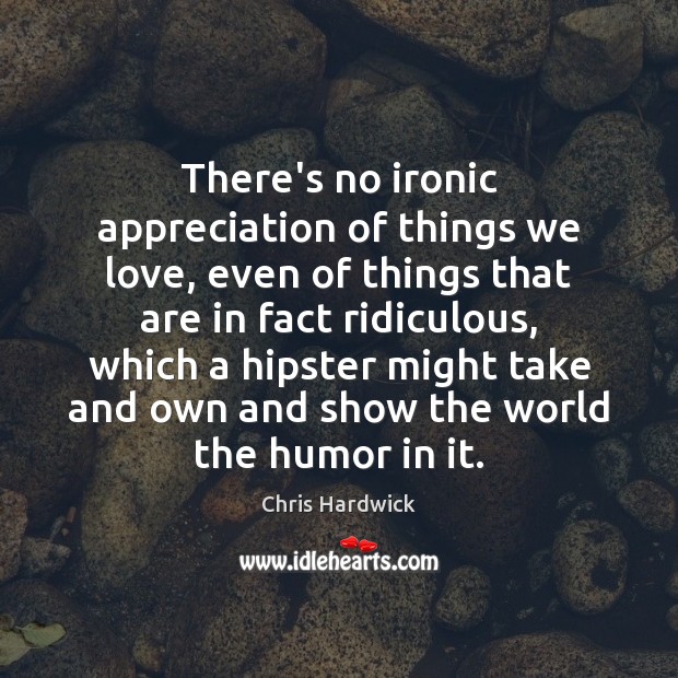 There’s no ironic appreciation of things we love, even of things that 