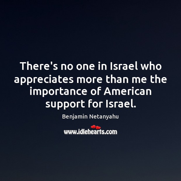 There’s no one in Israel who appreciates more than me the importance Benjamin Netanyahu Picture Quote