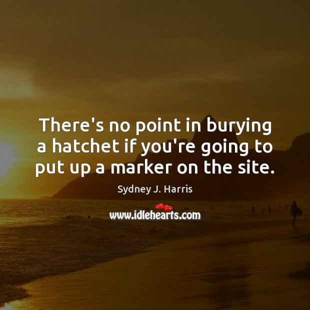 There’s no point in burying a hatchet if you’re going to put up a marker on the site. Sydney J. Harris Picture Quote