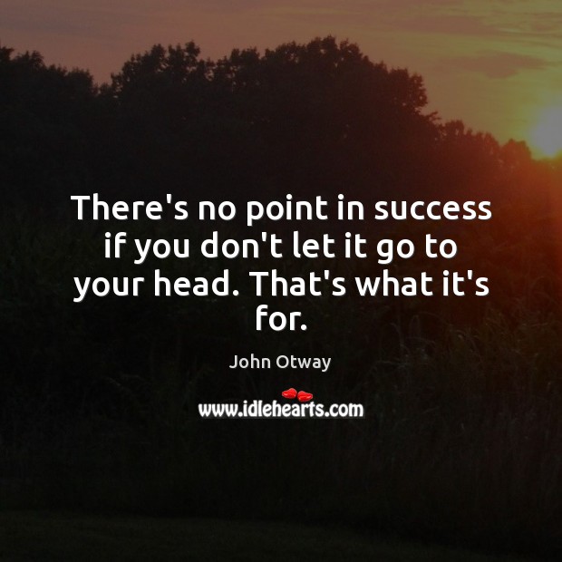 There’s no point in success if you don’t let it go to your head. That’s what it’s for. Image