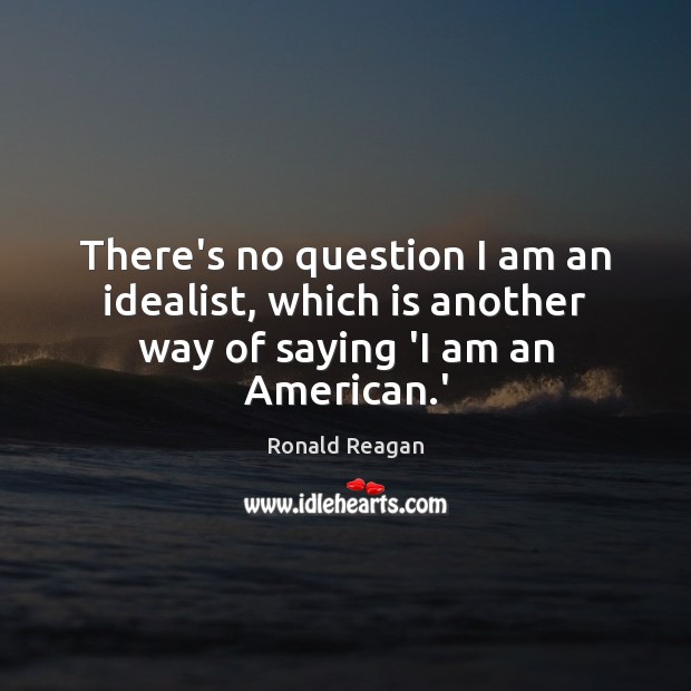 There’s no question I am an idealist, which is another way of saying ‘I am an American.’ Ronald Reagan Picture Quote