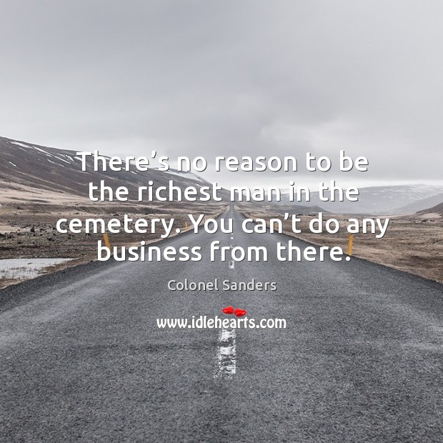 There’s no reason to be the richest man in the cemetery. You can’t do any business from there. Colonel Sanders Picture Quote