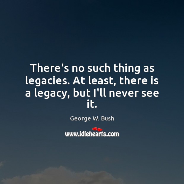 There’s no such thing as legacies. At least, there is a legacy, but I’ll never see it. Image