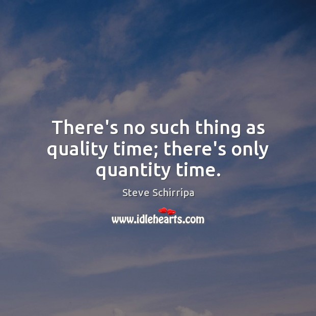 There’s no such thing as quality time; there’s only quantity time. 