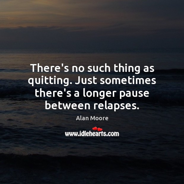There’s no such thing as quitting. Just sometimes there’s a longer pause between relapses. 