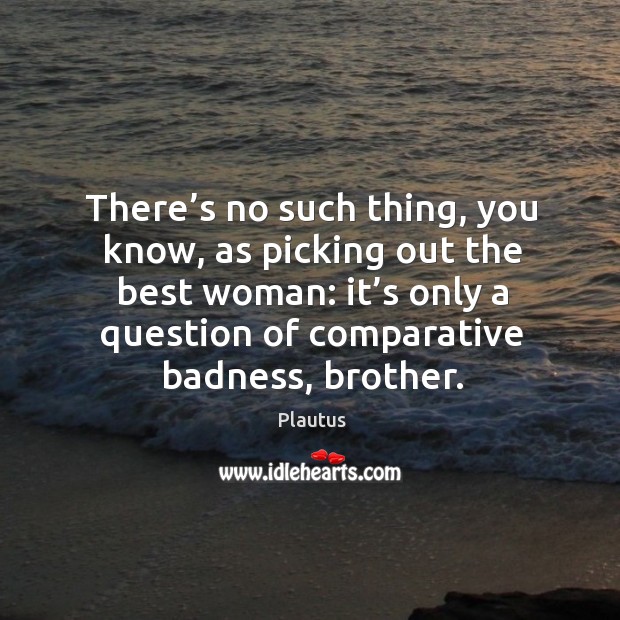 There’s no such thing, you know, as picking out the best woman: it’s only a question of comparative badness, brother. Plautus Picture Quote