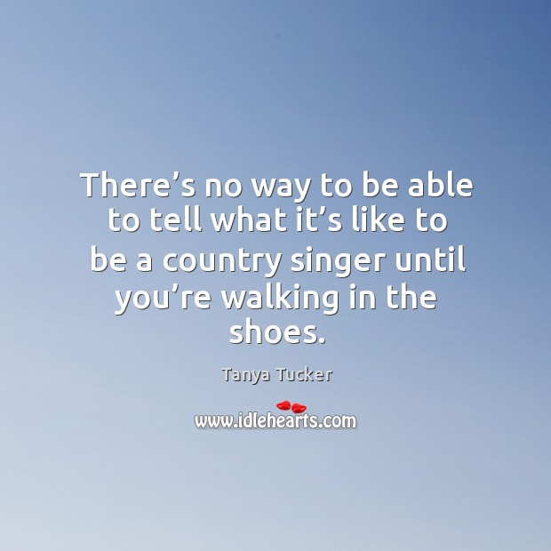 There’s no way to be able to tell what it’s like to be a country singer until you’re walking in the shoes. Tanya Tucker Picture Quote