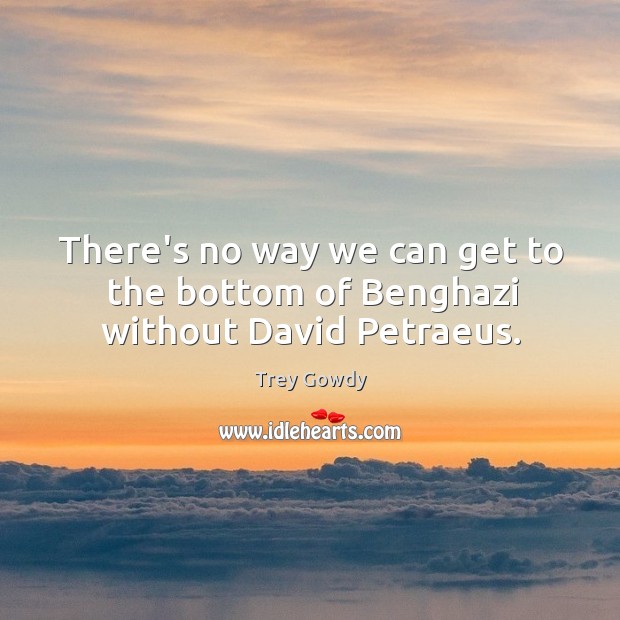 There’s no way we can get to the bottom of Benghazi without David Petraeus. Trey Gowdy Picture Quote