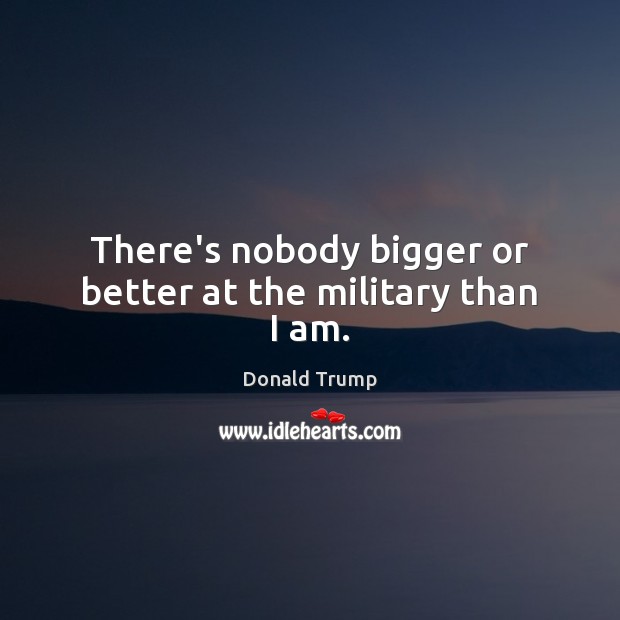 There’s nobody bigger or better at the military than I am. Image